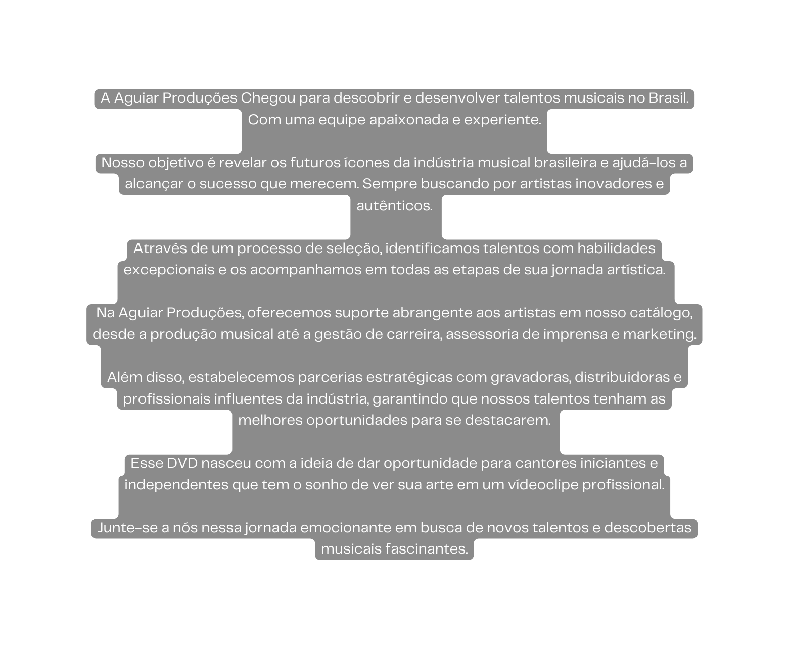 A Aguiar Produções Chegou para descobrir e desenvolver talentos musicais no Brasil Com uma equipe apaixonada e experiente Nosso objetivo é revelar os futuros ícones da indústria musical brasileira e ajudá los a alcançar o sucesso que merecem Sempre buscando por artistas inovadores e autênticos Através de um processo de seleção identificamos talentos com habilidades excepcionais e os acompanhamos em todas as etapas de sua jornada artística Na Aguiar Produções oferecemos suporte abrangente aos artistas em nosso catálogo desde a produção musical até a gestão de carreira assessoria de imprensa e marketing Além disso estabelecemos parcerias estratégicas com gravadoras distribuidoras e profissionais influentes da indústria garantindo que nossos talentos tenham as melhores oportunidades para se destacarem Esse DVD nasceu com a ideia de dar oportunidade para cantores iniciantes e independentes que tem o sonho de ver sua arte em um vídeoclipe profissional Junte se a nós nessa jornada emocionante em busca de novos talentos e descobertas musicais fascinantes